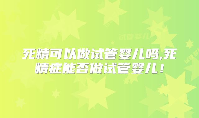 死精可以做试管婴儿吗,死精症能否做试管婴儿！