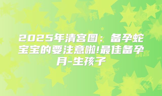 2025年清宫图：备孕蛇宝宝的要注意啦!最佳备孕月-生孩子