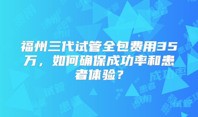 福州三代试管全包费用35万，如何确保成功率和患者体验？