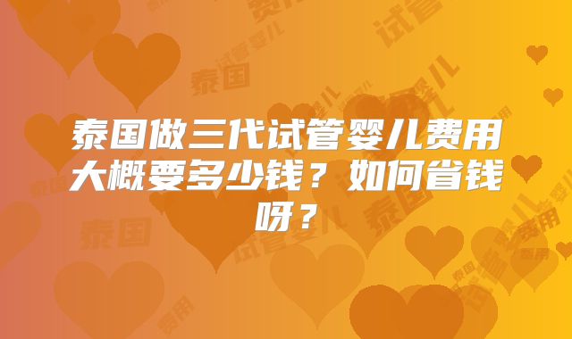 泰国做三代试管婴儿费用大概要多少钱？如何省钱呀？