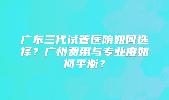 广东三代试管医院如何选择？广州费用与专业度如何平衡？