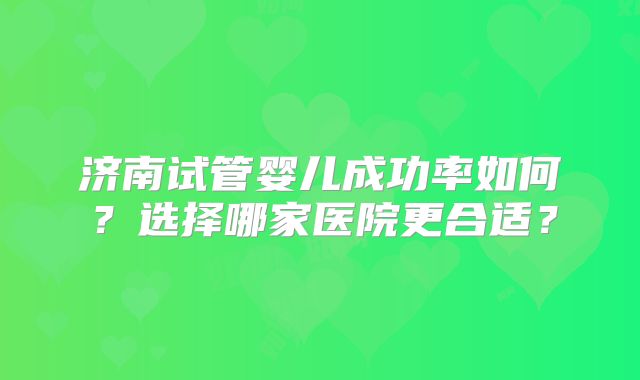 济南试管婴儿成功率如何？选择哪家医院更合适？