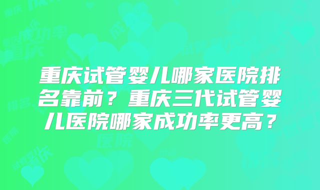 重庆试管婴儿哪家医院排名靠前？重庆三代试管婴儿医院哪家成功率更高？