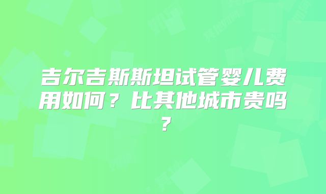 吉尔吉斯斯坦试管婴儿费用如何？比其他城市贵吗？