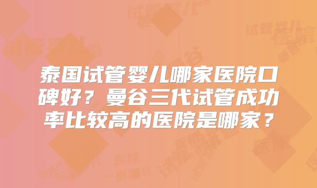 泰国试管婴儿哪家医院口碑好？曼谷三代试管成功率比较高的医院是哪家？