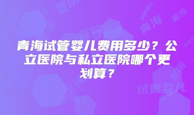 青海试管婴儿费用多少？公立医院与私立医院哪个更划算？