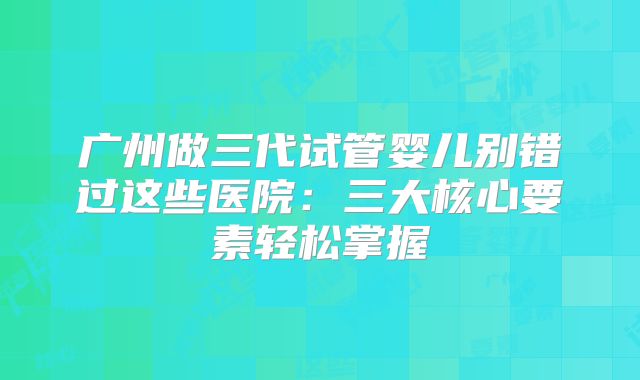 广州做三代试管婴儿别错过这些医院：三大核心要素轻松掌握