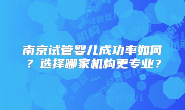 南京试管婴儿成功率如何？选择哪家机构更专业？