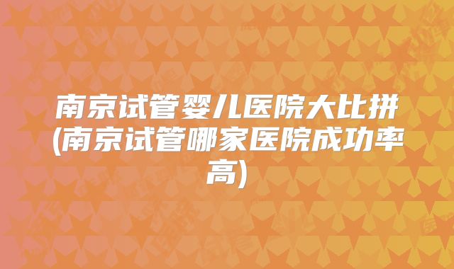 南京试管婴儿医院大比拼(南京试管哪家医院成功率高)