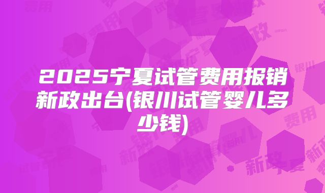 2025宁夏试管费用报销新政出台(银川试管婴儿多少钱)