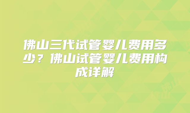 佛山三代试管婴儿费用多少？佛山试管婴儿费用构成详解