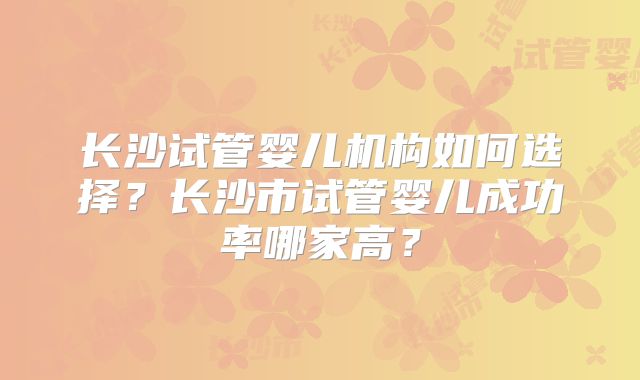 长沙试管婴儿机构如何选择？长沙市试管婴儿成功率哪家高？