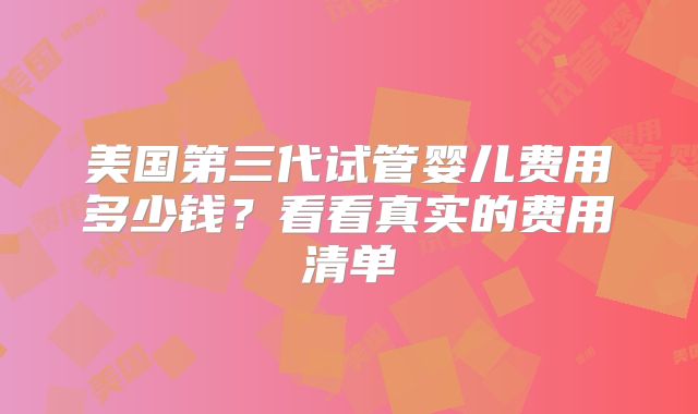 美国第三代试管婴儿费用多少钱?看看真实的费用清单