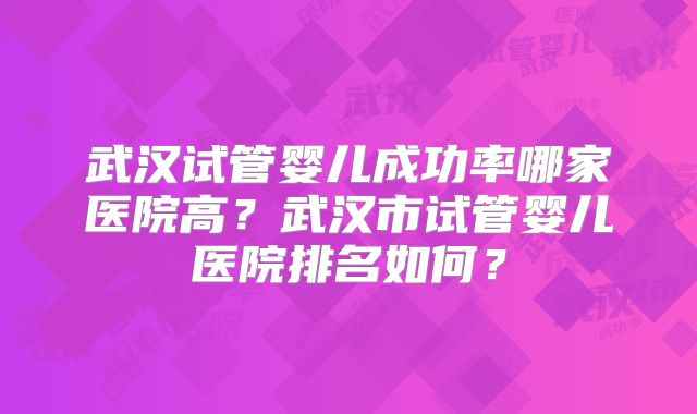武汉试管婴儿成功率哪家医院高？武汉市试管婴儿医院排名如何？