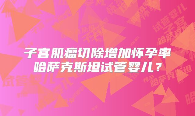 子宫肌瘤切除增加怀孕率哈萨克斯坦试管婴儿？