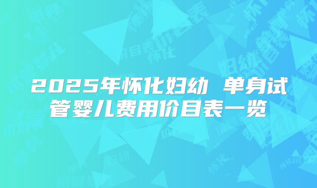 2025年怀化妇幼 单身试管婴儿费用价目表一览