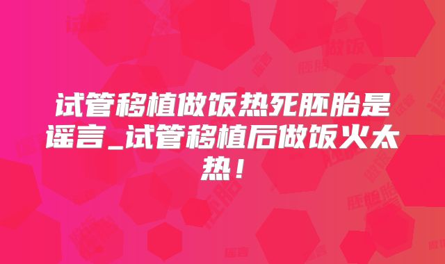 试管移植做饭热死胚胎是谣言_试管移植后做饭火太热！