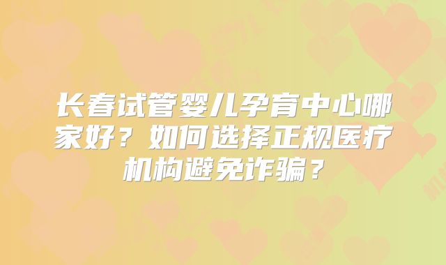 长春试管婴儿孕育中心哪家好？如何选择正规医疗机构避免诈骗？