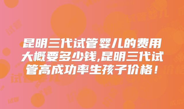 昆明三代试管婴儿的费用大概要多少钱,昆明三代试管高成功率生孩子价格！