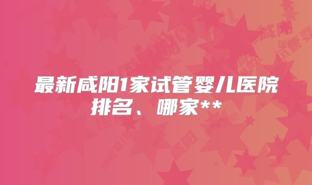 最新咸阳1家试管婴儿医院排名、哪家**