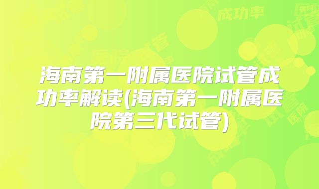 海南第一附属医院试管成功率解读(海南第一附属医院第三代试管)