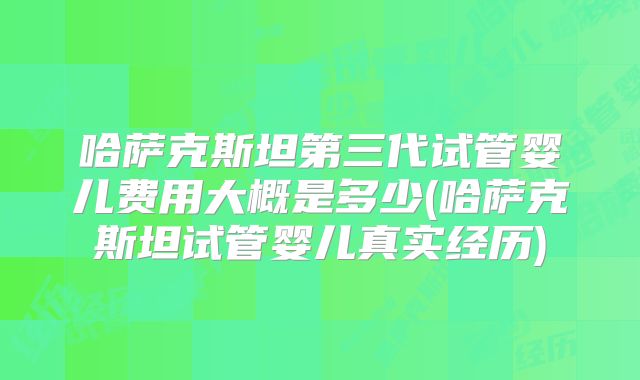 哈萨克斯坦第三代试管婴儿费用大概是多少(哈萨克斯坦试管婴儿真实经历)