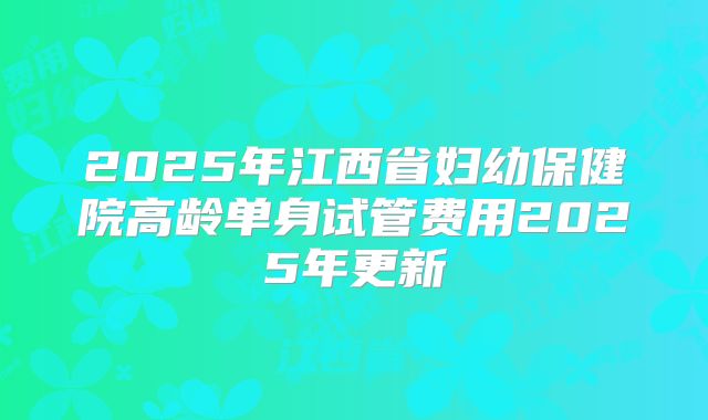 2025年江西省妇幼保健院高龄单身试管费用2025年更新