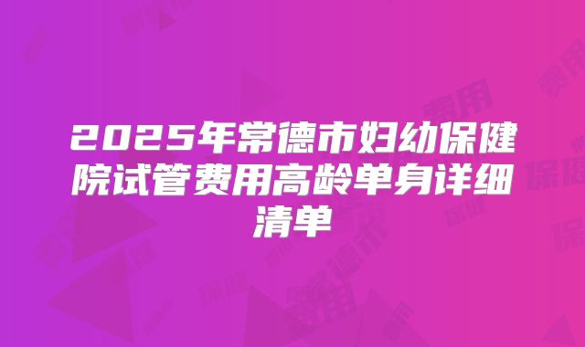 2025年常德市妇幼保健院试管费用高龄单身详细清单