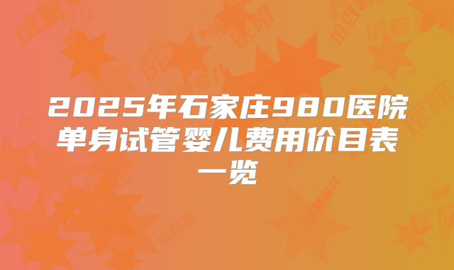 2025年石家庄980医院单身试管婴儿费用价目表一览