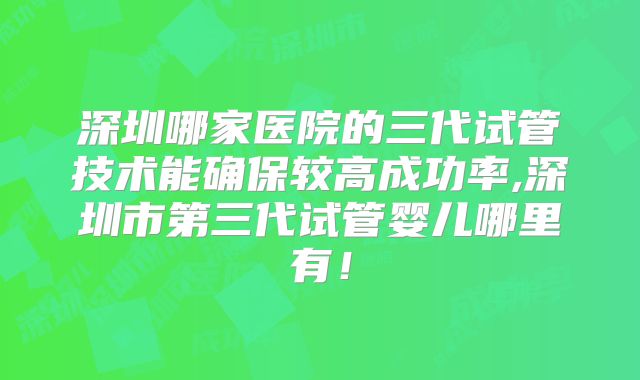 深圳哪家医院的三代试管技术能确保较高成功率,深圳市第三代试管婴儿哪里有！