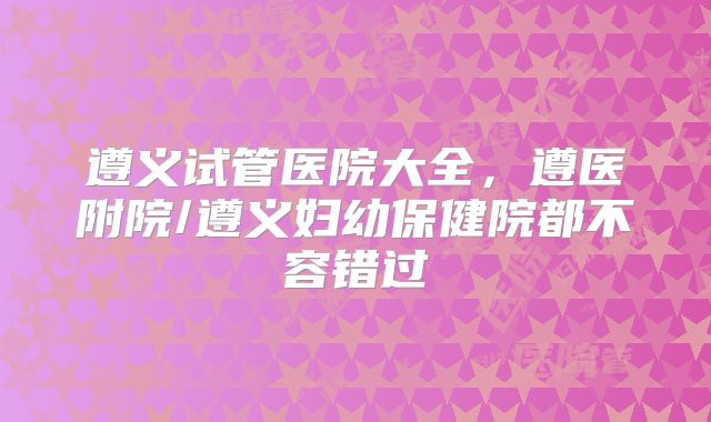 遵义试管医院大全，遵医附院/遵义妇幼保健院都不容错过