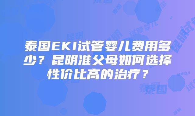 泰国EKI试管婴儿费用多少？昆明准父母如何选择性价比高的治疗？