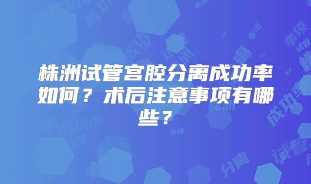株洲试管宫腔分离成功率如何?术后注意事项有哪些?