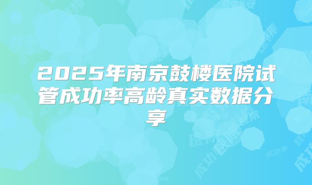 2025年南京鼓楼医院试管成功率高龄真实数据分享