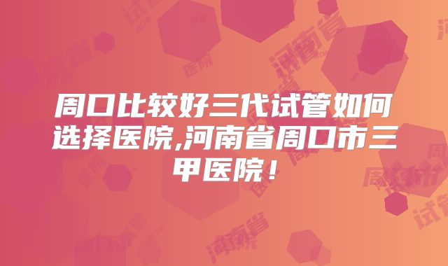 周口比较好三代试管如何选择医院,河南省周口市三甲医院!