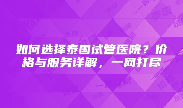 如何选择泰国试管医院?价格与服务详解,一网打尽