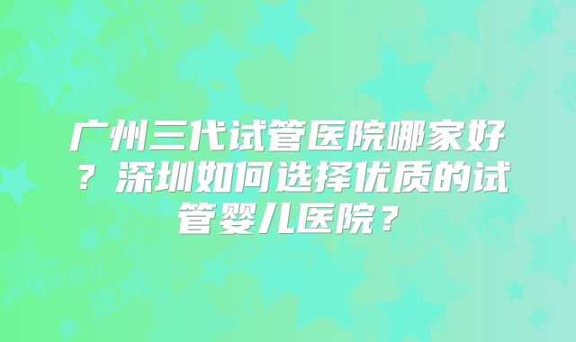 广州三代试管医院哪家好？深圳如何选择优质的试管婴儿医院？