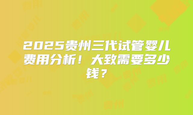 2025贵州三代试管婴儿费用分析！大致需要多少钱？