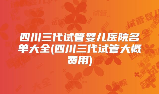 四川三代试管婴儿医院名单大全(四川三代试管大概费用)