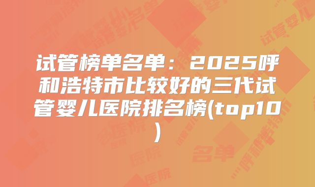 试管榜单名单：2025呼和浩特市比较好的三代试管婴儿医院排名榜(top10)
