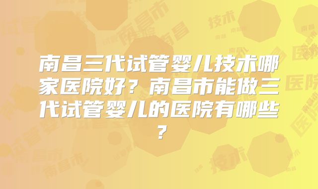 南昌三代试管婴儿技术哪家医院好？南昌市能做三代试管婴儿的医院有哪些？