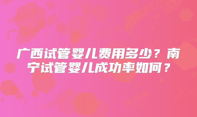 广西试管婴儿费用多少？南宁试管婴儿成功率如何？