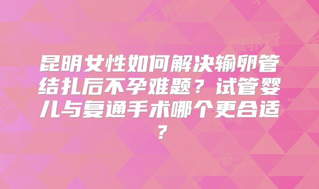 昆明女性如何解决输卵管结扎后不孕难题？试管婴儿与复通手术哪个更合适？