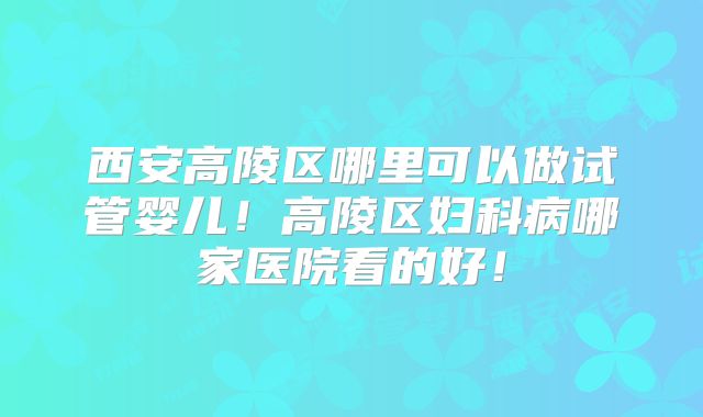 西安高陵区哪里可以做试管婴儿！高陵区妇科病哪家医院看的好！