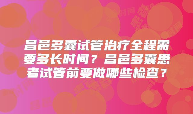 昌邑多囊试管治疗全程需要多长时间？昌邑多囊患者试管前要做哪些检查？