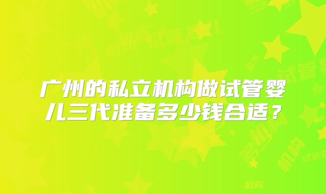 广州的私立机构做试管婴儿三代准备多少钱合适？