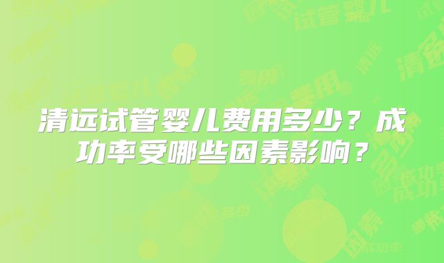 清远试管婴儿费用多少？成功率受哪些因素影响？