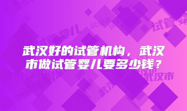 武汉好的试管机构，武汉市做试管婴儿要多少钱？