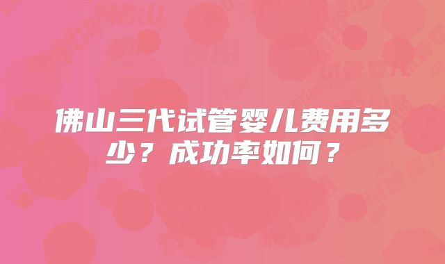 佛山三代试管婴儿费用多少？成功率如何？