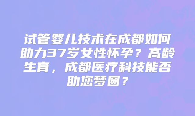 试管婴儿技术在成都如何助力37岁女性怀孕？高龄生育，成都医疗科技能否助您梦圆？